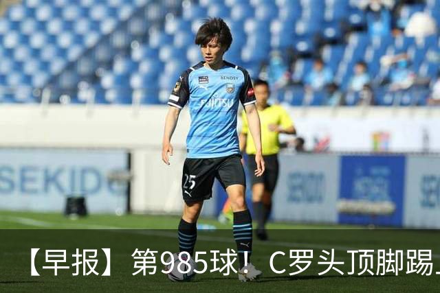 【早报】第985球！C罗头顶脚踢上演完美帽子戏法！