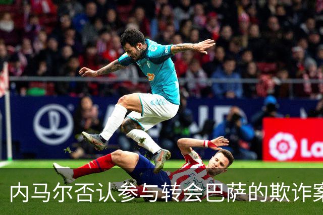内马尔否认参与转会巴萨的欺诈案：父亲让我签我就签