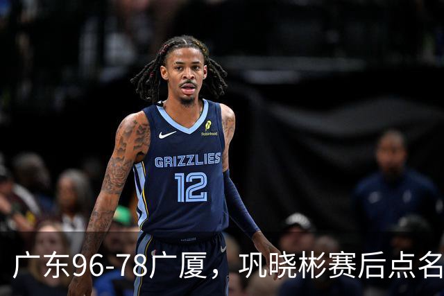 广东96-78广厦，巩晓彬赛后点名批评一人，难怪杜锋不愿意重用他