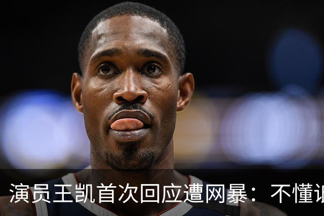 演员王凯首次回应遭网暴：不懂诋毁我的人图什么，有些谣言就纯恶心你，只能通过工作来分散注意力