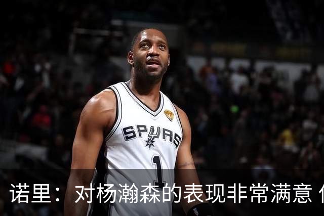 诺里：对杨瀚森的表现非常满意 他能够成为球队进攻的策应轴心