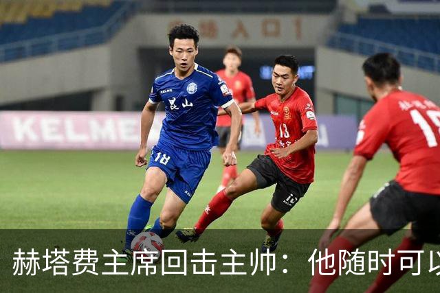 赫塔费主席回击主帅：他随时可以走人，我们真这么差也没办法