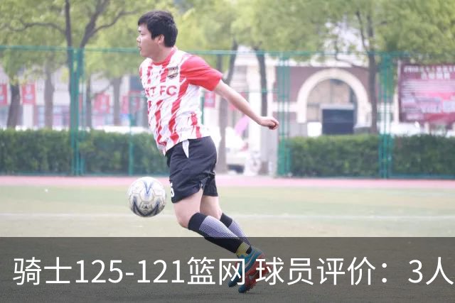 骑士125-121篮网 球员评价：3人优秀，4人及格，3人低迷
